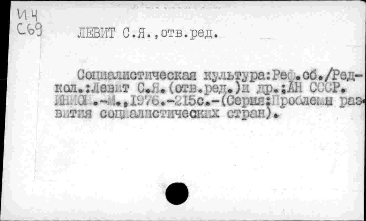 ﻿ЛЕВИТ С.Я. »отв.ред.
Социалистическая культура: Рес .об./Редкая.: лев. л С*Л.(от1з.ред.)ц др.;АН СССР.
3 .-Н* ,1976.4.15с.-(Серия:1 рослег.ы раз-в.лгл соги.алистичещил стран)*